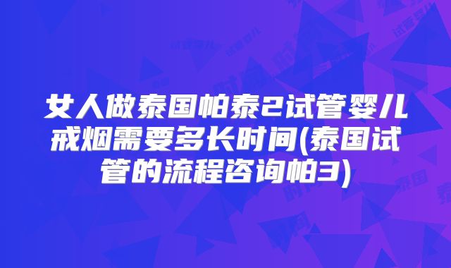 女人做泰国帕泰2试管婴儿戒烟需要多长时间(泰国试管的流程咨询帕3)
