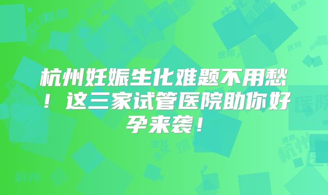 杭州妊娠生化难题不用愁！这三家试管医院助你好孕来袭！