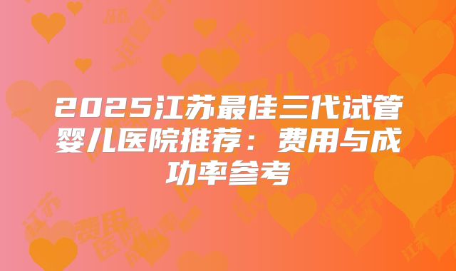 2025江苏最佳三代试管婴儿医院推荐：费用与成功率参考