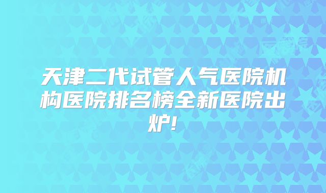 天津二代试管人气医院机构医院排名榜全新医院出炉!