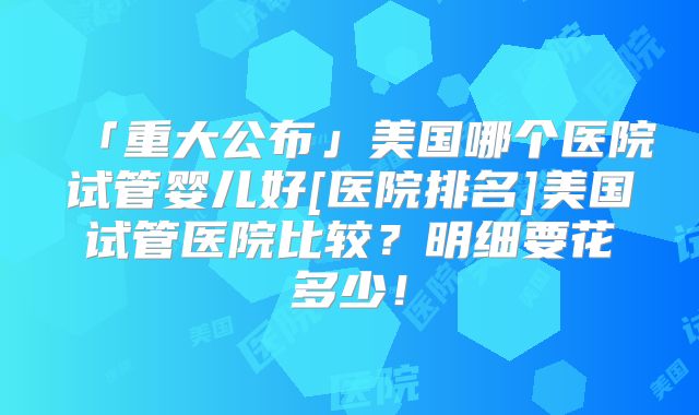 「重大公布」美国哪个医院试管婴儿好[医院排名]美国试管医院比较？明细要花多少！