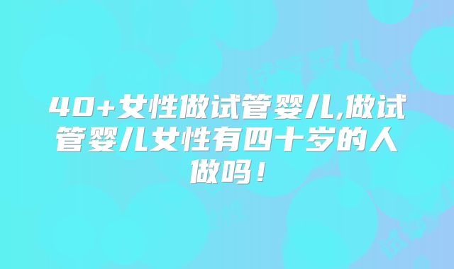 40+女性做试管婴儿,做试管婴儿女性有四十岁的人做吗！