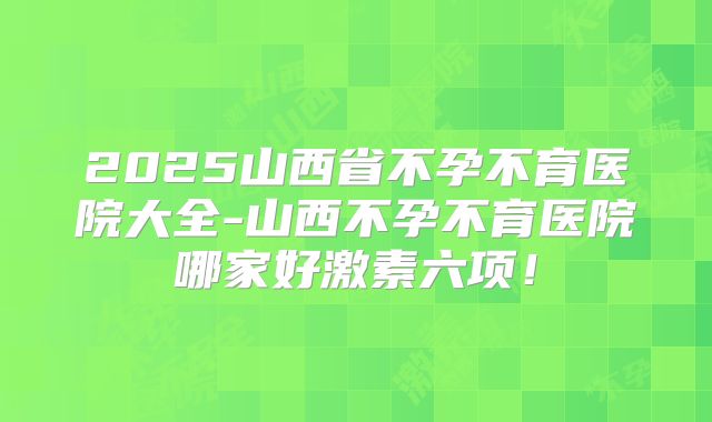 2025山西省不孕不育医院大全-山西不孕不育医院哪家好激素六项!