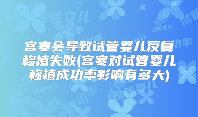 宫寒会导致试管婴儿反复移植失败(宫寒对试管婴儿移植成功率影响有多大)