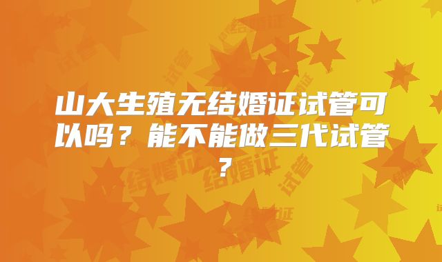 山大生殖无结婚证试管可以吗?能不能做三代试管?