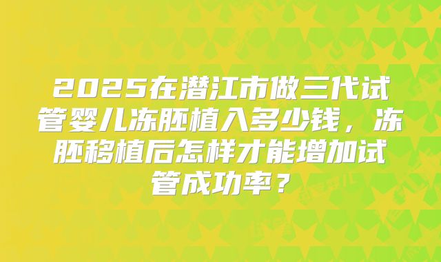 2025在潜江市做三代试管婴儿冻胚植入多少钱,冻胚移植后怎样才能增加试管成功率?