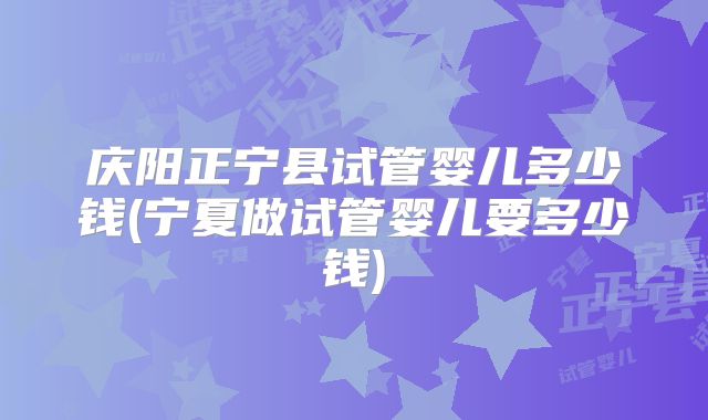 庆阳正宁县试管婴儿多少钱(宁夏做试管婴儿要多少钱)