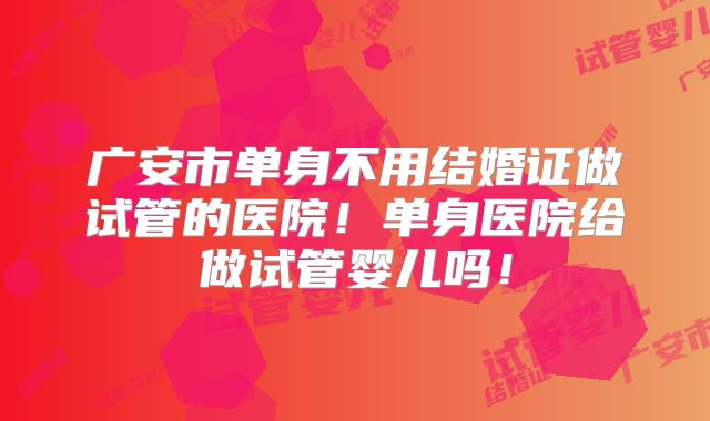 广安市单身不用结婚证做试管的医院！单身医院给做试管婴儿吗！