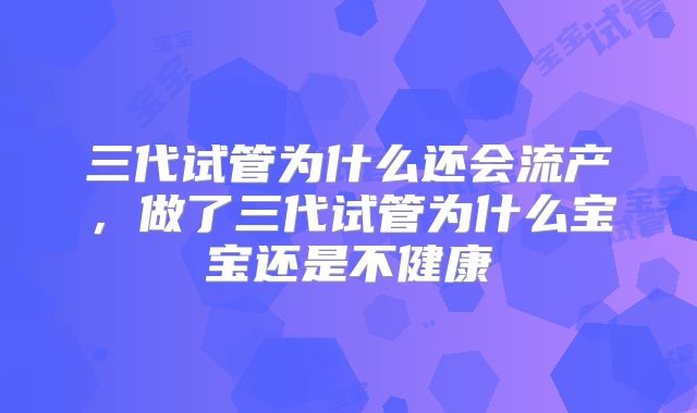 三代试管为什么还会流产，做了三代试管为什么宝宝还是不健康