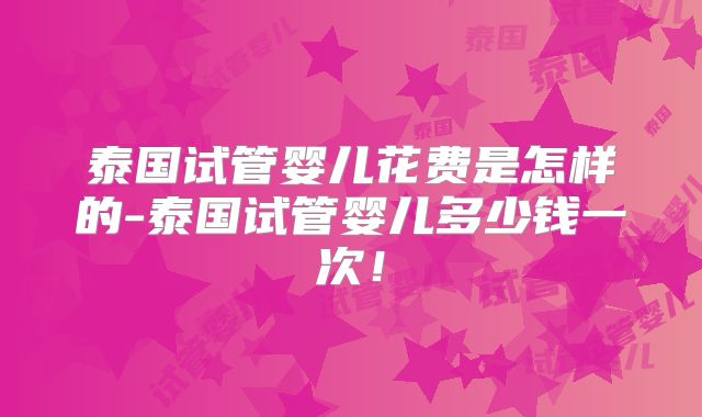 泰国试管婴儿花费是怎样的-泰国试管婴儿多少钱一次！