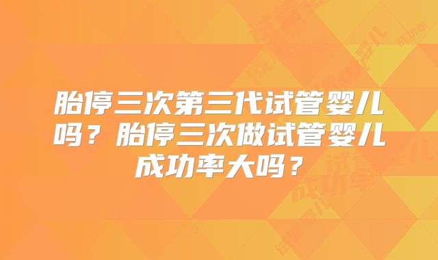 胎停三次第三代试管婴儿吗？胎停三次做试管婴儿成功率大吗？