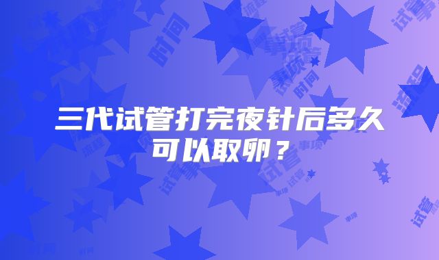 三代试管打完夜针后多久可以取卵？