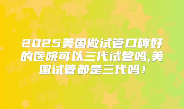 2025美国做试管口碑好的医院可以三代试管吗,美国试管都是三代吗！