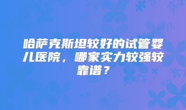 哈萨克斯坦较好的试管婴儿医院，哪家实力较强较靠谱？