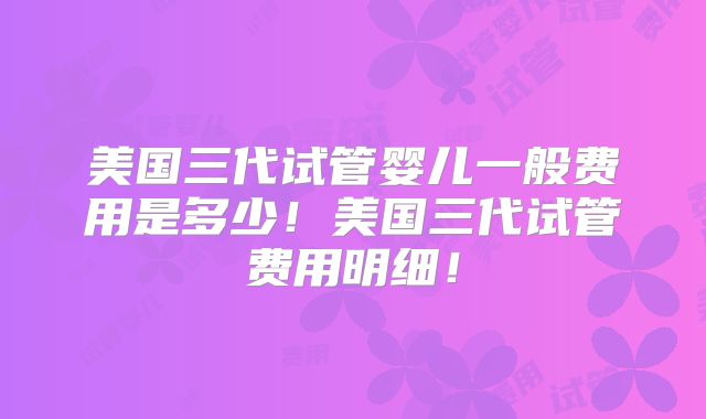 美国三代试管婴儿一般费用是多少！美国三代试管费用明细！