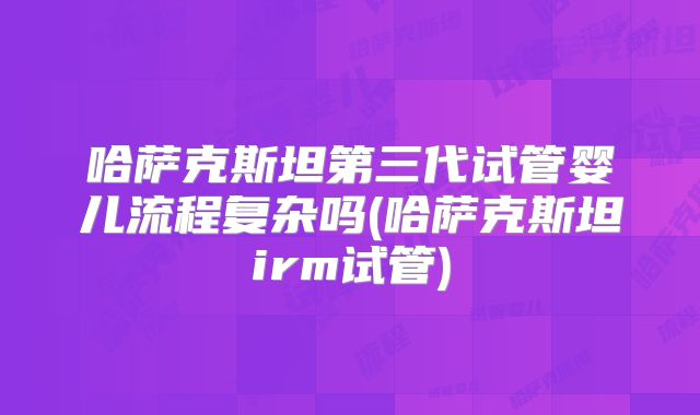 哈萨克斯坦第三代试管婴儿流程复杂吗(哈萨克斯坦irm试管)