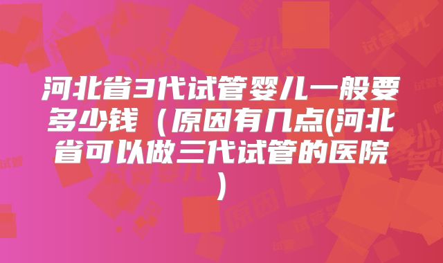 河北省3代试管婴儿一般要多少钱（原因有几点(河北省可以做三代试管的医院)