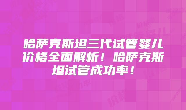 哈萨克斯坦三代试管婴儿价格全面解析！哈萨克斯坦试管成功率！