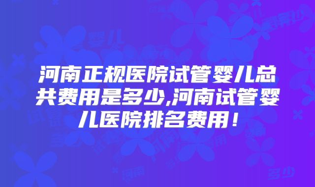 河南正规医院试管婴儿总共费用是多少,河南试管婴儿医院排名费用！
