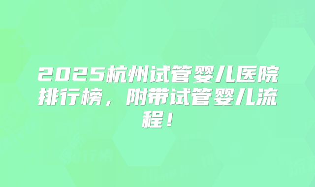 2025杭州试管婴儿医院排行榜，附带试管婴儿流程！