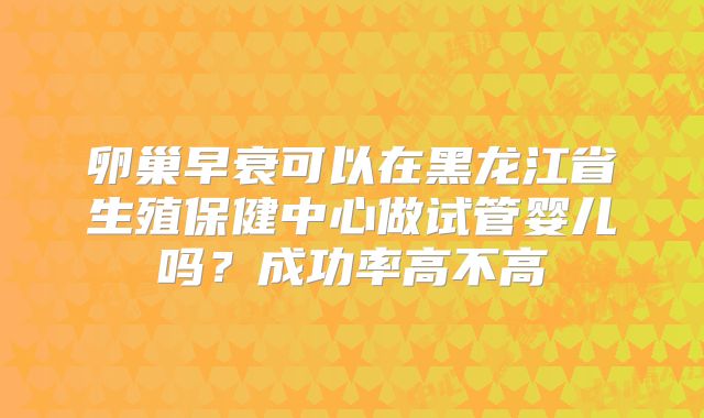 卵巢早衰可以在黑龙江省生殖保健中心做试管婴儿吗？成功率高不高
