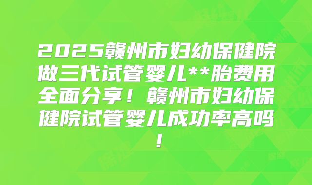2025赣州市妇幼保健院做三代试管婴儿**胎费用全面分享！赣州市妇幼保健院试管婴儿成功率高吗！