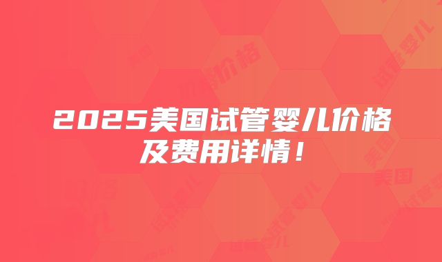 2025美国试管婴儿价格及费用详情！