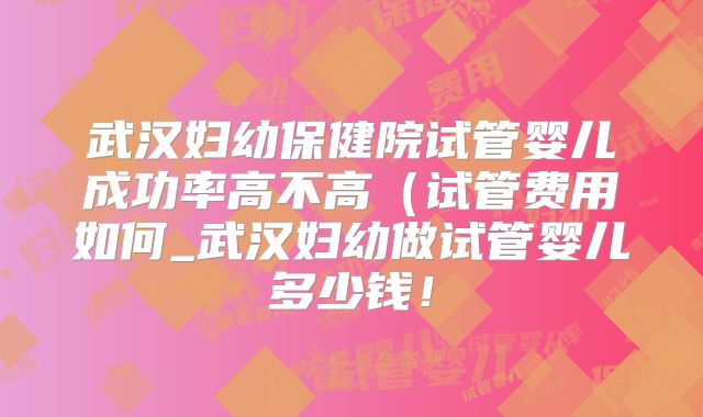 武汉妇幼保健院试管婴儿成功率高不高（试管费用如何_武汉妇幼做试管婴儿多少钱！