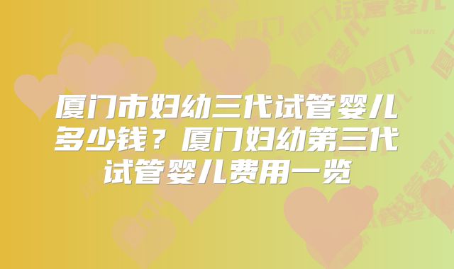 厦门市妇幼三代试管婴儿多少钱？厦门妇幼第三代试管婴儿费用一览