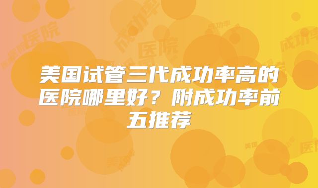 美国试管三代成功率高的医院哪里好？附成功率前五推荐