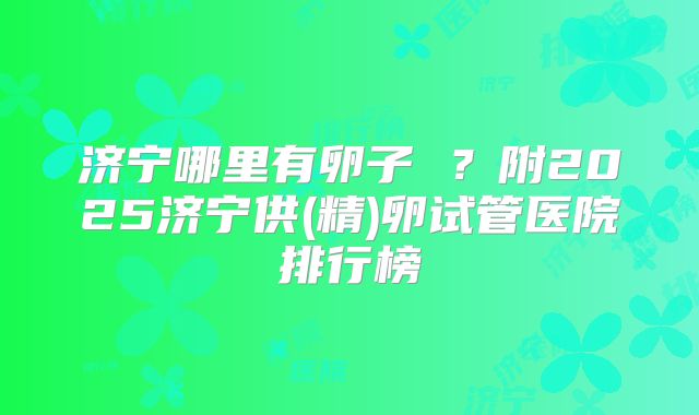 济宁哪里有卵子 ？附2025济宁供(精)卵试管医院排行榜