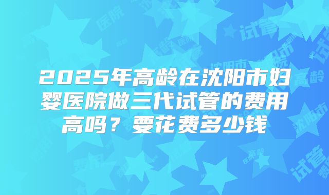 2025年高龄在沈阳市妇婴医院做三代试管的费用高吗？要花费多少钱