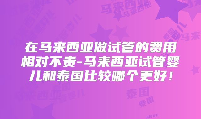 在马来西亚做试管的费用相对不贵-马来西亚试管婴儿和泰国比较哪个更好！