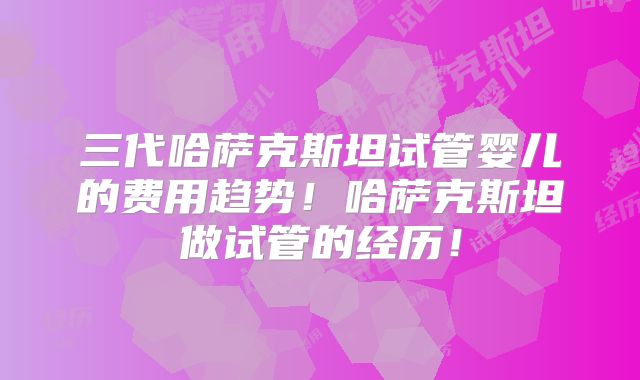 三代哈萨克斯坦试管婴儿的费用趋势！哈萨克斯坦做试管的经历！