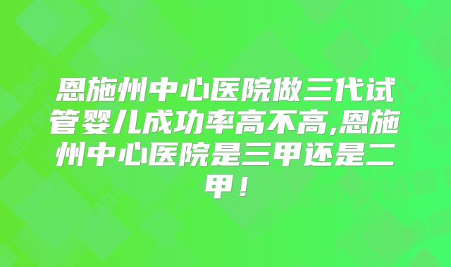恩施州中心医院做三代试管婴儿成功率高不高,恩施州中心医院是三甲还是二甲！
