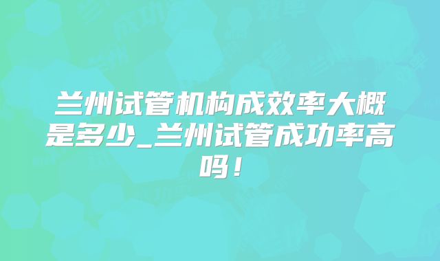 兰州试管机构成效率大概是多少_兰州试管成功率高吗!