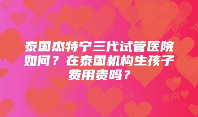泰国杰特宁三代试管医院如何？在泰国机构生孩子费用贵吗？