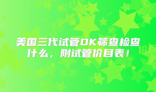 美国三代试管OK筛查检查什么，附试管价目表！