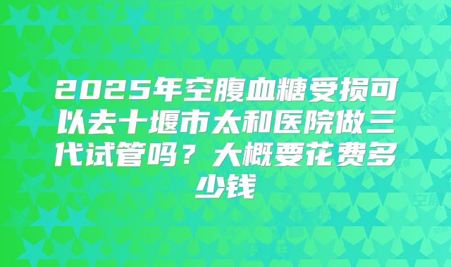 2025年空腹血糖受损可以去十堰市太和医院做三代试管吗？大概要花费多少钱