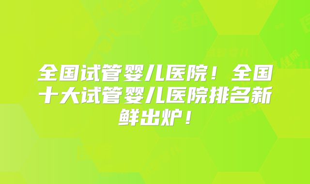 全国试管婴儿医院！全国十大试管婴儿医院排名新鲜出炉！