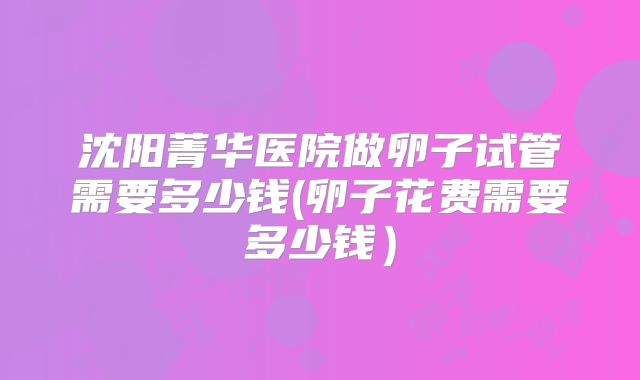 沈阳菁华医院做卵子试管需要多少钱(卵子花费需要多少钱）