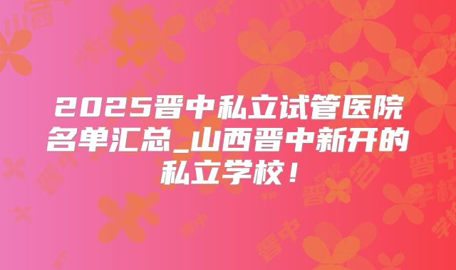 2025晋中私立试管医院名单汇总_山西晋中新开的私立学校！