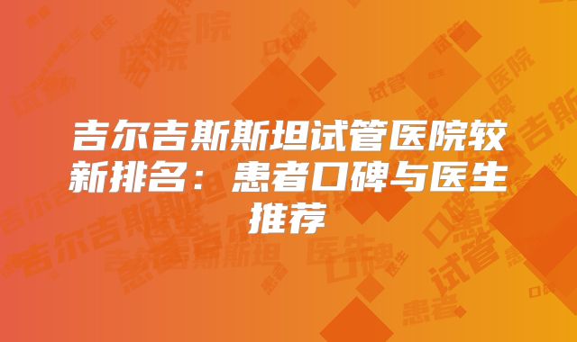 吉尔吉斯斯坦试管医院较新排名：患者口碑与医生推荐