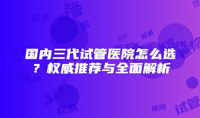 国内三代试管医院怎么选？权威推荐与全面解析