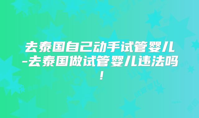 去泰国自己动手试管婴儿-去泰国做试管婴儿违法吗！