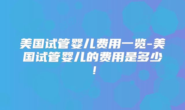 美国试管婴儿费用一览-美国试管婴儿的费用是多少！