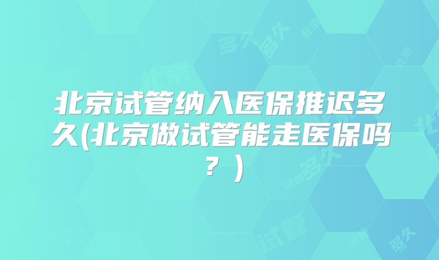 北京试管纳入医保推迟多久(北京做试管能走医保吗?)
