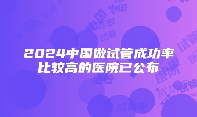 2024中国做试管成功率比较高的医院已公布