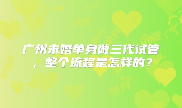 广州未婚单身做三代试管，整个流程是怎样的？