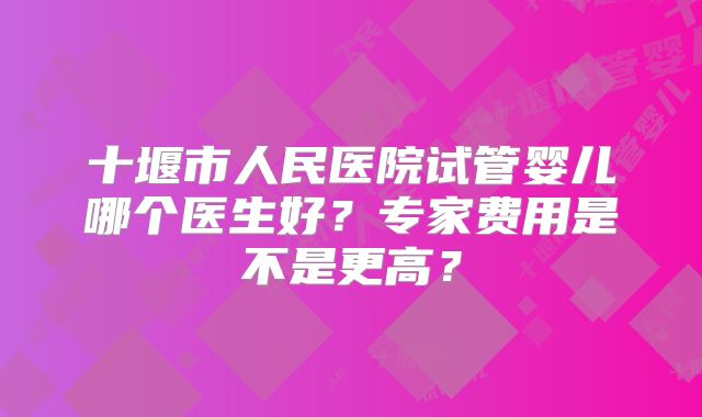 十堰市人民医院试管婴儿哪个医生好？专家费用是不是更高？